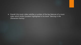  Overall, this music video satisfies a number of the key features of a music
video which Andre Goodwin highlighted in his book ‘Dancing in the
Distraction Factory.’
 