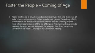 Foster the People – Coming of Age
 Foster the People is an American band whose music falls into the genre of
indie pop/rock (the same as Pulp’s broad music genre). The editing of this
video creates an almost vintage colour effect and the clothing is quite
retro which is reminiscent of the era of Britpop. The music video applies to
many of the ways a music video can be analysed described by Andrew
Goodwin in his book: ‘Dancing in the Distraction Factory.’
 