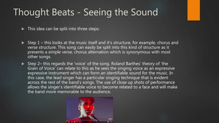 Thought Beats - Seeing the Sound
 This idea can be split into three steps:
 Step 1 – this looks at the music itself and it’s structure, for example, chorus and
verse structure. This song can easily be split into this kind of structure as it
presents a simple verse, chorus alternation which is synonymous with most
other songs.
 Step 2– this regards the ‘voice’ of the song. Roland Barthes’ theory of ‘the
Grain of Voice’ can relate to this as he sees the singing voice as an expressive
expressive instrument which can form an identifiable sound for the music. In
this case, the lead singer has a particular singing technique that is evident
across the rest of the band’s songs. The use of close up shots of performance
allows the singer’s identifiable voice to become related to a face and will make
the band more memorable to the audience.
 