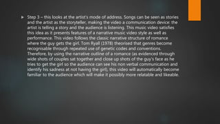  Step 3 – this looks at the artist’s mode of address. Songs can be seen as stories
and the artist as the storyteller, making the video a communication device: the
artist is telling a story and the audience is listening. This music video satisfies
this idea as it presents features of a narrative music video style as well as
performance. This video follows the classic narrative structure of romance
where the guy gets the girl. Tom Ryall (1978) theorised that genres become
recognisable through repeated use of genetic codes and conventions.
Therefore, by using the narrative outline of a romance (as evidenced through
wide shots of couples sat together and close up shots of the guy’s face as he
tries to get the girl so the audience can see his non verbal communication and
identify his sadness at not having the girl), this video will automatically become
familiar to the audience which will make it possibly more relatable and likeable.
 