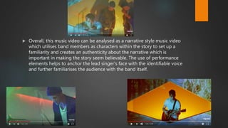  Overall, this music video can be analysed as a narrative style music video
which utilises band members as characters within the story to set up a
familiarity and creates an authenticity about the narrative which is
important in making the story seem believable. The use of performance
elements helps to anchor the lead singer’s face with the identifiable voice
and further familiarises the audience with the band itself.
 