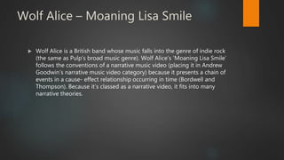 Wolf Alice – Moaning Lisa Smile
 Wolf Alice is a British band whose music falls into the genre of indie rock
(the same as Pulp’s broad music genre). Wolf Alice’s ‘Moaning Lisa Smile’
follows the conventions of a narrative music video (placing it in Andrew
Goodwin’s narrative music video category) because it presents a chain of
events in a cause- effect relationship occurring in time (Bordwell and
Thompson). Because it’s classed as a narrative video, it fits into many
narrative theories.
 