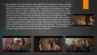  An example of a theory which this video fits to is Vladimir Propp’s theory
that there’s a limited number of character types that share a function and
when an audience reads a media text, it deploys its knowledge of these
character types in order to decode the meaning of the text. In this video,
the villains are depicted as the other dancers in the competition through
various close ups of the girls physically pointing and laughing at the
protagonist of the video. There’s a wide shot of four of the other dance
competitors stood staring at the camera with arms folded and negative
body language/facial expressions. Other wide shots show other dancers
shaking their heads at her and physically turning away. The negativity of
their body language labels them as the villains because it shows them
acting antagonistically towards the main character.
 