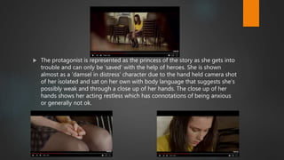  The protagonist is represented as the princess of the story as she gets into
trouble and can only be ‘saved’ with the help of heroes. She is shown
almost as a ‘damsel in distress’ character due to the hand held camera shot
of her isolated and sat on her own with body language that suggests she’s
possibly weak and through a close up of her hands. The close up of her
hands shows her acting restless which has connotations of being anxious
or generally not ok.
 
