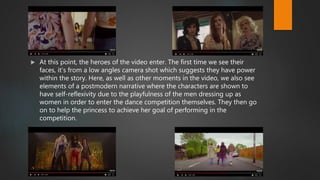  At this point, the heroes of the video enter. The first time we see their
faces, it’s from a low angles camera shot which suggests they have power
within the story. Here, as well as other moments in the video, we also see
elements of a postmodern narrative where the characters are shown to
have self-reflexivity due to the playfulness of the men dressing up as
women in order to enter the dance competition themselves. They then go
on to help the princess to achieve her goal of performing in the
competition.
 