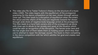  The video also fits to Tsetan Todorov’s theory on the structure of a music
video (1969). The video begins with the equilibrium of the protagonist
practising for the dance competition on her own, shown through various
close ups. This then leads to a disruption of equilibrium when she enters
the venue and the villains of the story act negatively towards her shown
through wide shots of negative body language aimed at the protagonist.
This then leads to a hand held camera shot of the protagonist sat alone
with close ups to allude to her anxiety and upset at the situation which
could be seen as recognition of the disruption. The heroes enter here and
the low angle shot of them labels them as holding power which they then
use to attempt to repair the damage caused. This leads to them competing
in the dance competition with her which satisfies her goal and creates new
equilibrium.
 