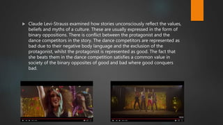  Claude Levi-Strauss examined how stories unconsciously reflect the values,
beliefs and myths of a culture. These are usually expressed in the form of
binary oppositions. There is conflict between the protagonist and the
dance competitors in the story. The dance competitors are represented as
bad due to their negative body language and the exclusion of the
protagonist, whilst the protagonist is represented as good. The fact that
she beats them in the dance competition satisfies a common value in
society of the binary opposites of good and bad where good conquers
bad.
 