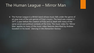 The Human League – Mirror Man
 The Human League is a British band whose music falls under the genre of
art pop (one of the sub-genres of Pulp’s music). The band was created in
1977, a year before the creation of Pulp and so dealt with many of the
same social and political contexts of the time. The music video for ‘Mirror
Man’ applies to many of the music video features described by Andrew
Goodwin in his book: ‘Dancing in the Distraction Factory.’
 