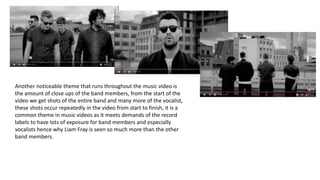 Another noticeable theme that runs throughout the music video is
the amount of close ups of the band members, from the start of the
video we get shots of the entire band and many more of the vocalist,
these shots occur repeatedly in the video from start to finish, it is a
common theme in music videos as it meets demands of the record
labels to have lots of exposure for band members and especially
vocalists hence why Liam Fray is seen so much more than the other
band members.
 