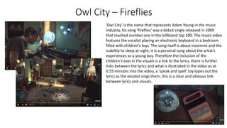 Owl City – Fireflies
’Owl City’ is the name that represents Adam Young in the music
industry, his song ‘fireflies’ was a debut single released in 2009
that reached number one in the billboard top 100. The music video
features the vocalist playing an electronic keyboard in a bedroom
filled with children’s toys. The song itself is about insomnia and the
inability to sleep at night, it is a personal song about the artist’s
experiences as a young boy. Therefore the inclusion of the
children's toys in the visuals is a link to the lyrics, there is further
links between the lyrics and what is illustrated in the video as at
0:55 minutes into the video, a ‘speak and spell’ toy types out the
lyrics as the vocalist sings them, this is a clear and obvious link
between lyrics and visuals.
 
