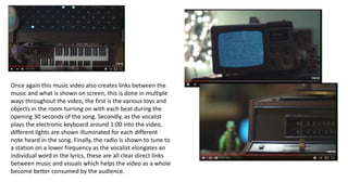 Once again this music video also creates links between the
music and what is shown on screen, this is done in multiple
ways throughout the video, the first is the various toys and
objects in the room turning on with each beat during the
opening 30 seconds of the song. Secondly, as the vocalist
plays the electronic keyboard around 1:00 into the video,
different lights are shown illuminated for each different
note heard in the song. Finally, the radio is shown to tune to
a station on a lower frequency as the vocalist elongates an
individual word in the lyrics, these are all clear direct links
between music and visuals which helps the video as a whole
become better consumed by the audience.
 
