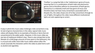 A way in which this music video challenges indie conventions is by
its lack of genre characteristics in the video, typical indie music
videos will display little to no examples of brands or items that are
conventional to the wider public. However, in this music video we
see lots of traditional children’s toys. There is also strong links to the
lifestyle of a child (large amounts of time spent in the bedroom), this
is unusual and unlike most indie music videos where often the
visuals associate the characters within the video to adult items such
as alcohol and cigarettes.
’Fireflies’ is a song that falls in the ‘indietronica’ genre of music,
meaning that it is a combination of both indie and electronica
genres and so therefore adheres to conventions of both genres.
Electronica is a relatively small and new genre of music and
therefore does not have many conventions associated with it.
Despite this, the video shows one of its few conventions through its
use of lights, throughout the video many different multicolored
lights are seen appearing on screen.
 