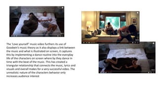 The ‘Love yourself’ music video furthers its use of
Goodwin’s music theory as it also displays a link between
the music and what is illustrated on screen, it captures
this by implementing a dance routine into the everyday
life of the characters on screen where by they dance in
time with the beat of the music. This has created a
triangular relationship that connects the music, lyrics and
visuals and overall makes for a very successful video. The
unrealistic nature of the characters behavior only
increases audience interest
 