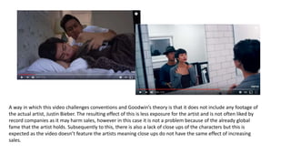 A way in which this video challenges conventions and Goodwin’s theory is that it does not include any footage of
the actual artist, Justin Bieber. The resulting effect of this is less exposure for the artist and is not often liked by
record companies as it may harm sales, however in this case it is not a problem because of the already global
fame that the artist holds. Subsequently to this, there is also a lack of close ups of the characters but this is
expected as the video doesn’t feature the artists meaning close ups do not have the same effect of increasing
sales.
 