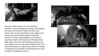 This music video furthers its use of Andrew
Goodwin’s music theology by creating a link between
the music and the lyrics. Whilst this link is less
obvious than in the Justin Bieber music video, it can
still be seen when the beat speeds up at 0:06
minutes in as lots of clips played at an enhanced
speed are shown continuously until the beat slows
down again. There are more examples of this as on
each beat of the music the video switches shots. This
works effectively on a subconscious level for creating
a relationship in the readers head between the music
and what is displayed on screen.
 