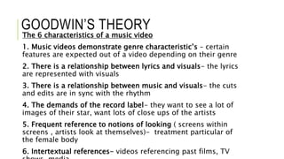 GOODWIN’S THEORY
The 6 characteristics of a music video
1. Music videos demonstrate genre characteristic’s – certain
features are expected out of a video depending on their genre
2. There is a relationship between lyrics and visuals- the lyrics
are represented with visuals
3. There is a relationship between music and visuals- the cuts
and edits are in sync with the rhythm
4. The demands of the record label- they want to see a lot of
images of their star, want lots of close ups of the artists
5. Frequent reference to notions of looking ( screens within
screens , artists look at themselves)- treatment particular of
the female body
6. Intertextual references- videos referencing past films, TV
 