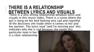THERE IS A RELATIONSHIP
BETWEEN LYRICS AND VISUALSThere is a very strong relationship between lyrics and
visuals in this music video. There is a scene where the
girl is lying on her bed looking very sad and regretful
of the decisions she made when it comes to her and
her partner. The lyrics read “and I'm missing you” this
indicates why she is sad because she needs this
particular man in her life to be happy, therefore there
is a clear relationship between lyrics and visuals.
 