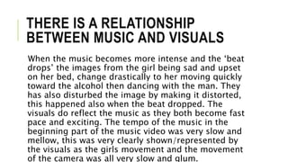 THERE IS A RELATIONSHIP
BETWEEN MUSIC AND VISUALS
When the music becomes more intense and the ‘beat
drops’ the images from the girl being sad and upset
on her bed, change drastically to her moving quickly
toward the alcohol then dancing with the man. They
has also disturbed the image by making it distorted,
this happened also when the beat dropped. The
visuals do reflect the music as they both become fast
pace and exciting. The tempo of the music in the
beginning part of the music video was very slow and
mellow, this was very clearly shown/represented by
the visuals as the girls movement and the movement
of the camera was all very slow and glum.
 
