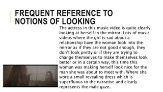 FREQUENT REFERENCE TO
NOTIONS OF LOOKING
The actress in this music video is quite clearly
looking at herself in the mirror. Lots of music
videos where the girl is sad about a
relationship have the woman look into the
mirror as if they are not good enough, they
don’t look pretty or if they are trying to
change themselves to make themselves look
better or in a certain way, this time this
woman was making herself look nice for the
man she was about to meet with. Where she
wore a small revealing dress which is
superfluous to the narrative and clearly
represents the male gaze.
 