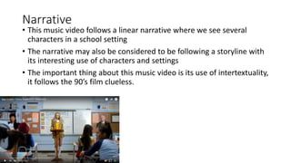 Narrative
• This music video follows a linear narrative where we see several
characters in a school setting
• The narrative may also be considered to be following a storyline with
its interesting use of characters and settings
• The important thing about this music video is its use of intertextuality,
it follows the 90’s film clueless.
 