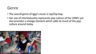 Genre
• The overall genre of Iggy’s music is rap/hip-hop.
• Her use of intertextuality represents pop culture of the 1990’s yet
also provides a vintage element which adds to much of the pop
culture around today.
 