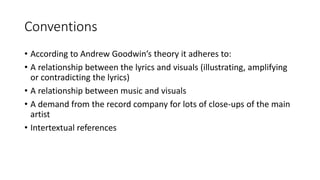 Conventions
• According to Andrew Goodwin’s theory it adheres to:
• A relationship between the lyrics and visuals (illustrating, amplifying
or contradicting the lyrics)
• A relationship between music and visuals
• A demand from the record company for lots of close-ups of the main
artist
• Intertextual references
 