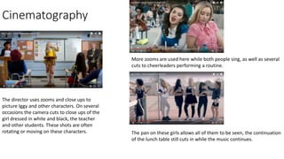 Cinematography
The director uses zooms and close ups to
picture Iggy and other characters. On several
occasions the camera cuts to close ups of the
girl dressed in white and black, the teacher
and other students. These shots are often
rotating or moving on these characters.
More zooms are used here while both people sing, as well as several
cuts to cheerleaders performing a routine.
The pan on these girls allows all of them to be seen, the continuation
of the lunch table still cuts in while the music continues.
 