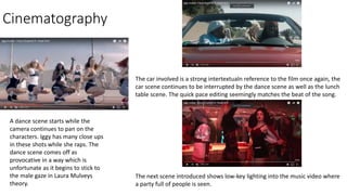 Cinematography
A dance scene starts while the
camera continues to pan on the
characters. Iggy has many close ups
in these shots while she raps. The
dance scene comes off as
provocative in a way which is
unfortunate as it begins to stick to
the male gaze in Laura Mulveys
theory.
The car involved is a strong intertextualn reference to the film once again, the
car scene continues to be interrupted by the dance scene as well as the lunch
table scene. The quick pace editing seemingly matches the beat of the song.
The next scene introduced shows low-key lighting into the music video where
a party full of people is seen.
 