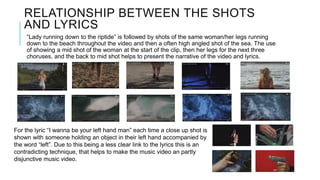 RELATIONSHIP BETWEEN THE SHOTS
AND LYRICS
“Lady running down to the riptide” is followed by shots of the same woman/her legs running
down to the beach throughout the video and then a often high angled shot of the sea. The use
of showing a mid shot of the woman at the start of the clip, then her legs for the next three
choruses, and the back to mid shot helps to present the narrative of the video and lyrics.
For the lyric “I wanna be your left hand man” each time a close up shot is
shown with someone holding an object in their left hand accompanied by
the word “left”. Due to this being a less clear link to the lyrics this is an
contradicting technique, that helps to make the music video an partly
disjunctive music video.
 
