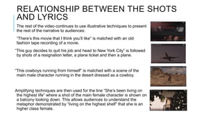 RELATIONSHIP BETWEEN THE SHOTS
AND LYRICS
The rest of the video continues to use illustrative techniques to present
the rest of the narrative to audiences:
“There’s this movie that I think you’ll like” is matched with an old
fashion tape recording of a movie.
“This guy decides to quit his job and head to New York City” is followed
by shots of a resignation letter, a plane ticket and then a plane.
“This cowboys running from himself” is matched with a scene of the
main male character running in the desert dressed as a cowboy.
Amplifying techniques are then used for the line “She’s been living on
the highest life” where a shot of the main female character is shown on
a balcony looking down. This allows audiences to understand the
metaphor demonstrated by “living on the highest shelf” that she is an
higher class female.
 