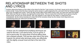 RELATIONSHIP BETWEEN THE SHOTS
AND LYRICS
Another disjunctive feature of the video is the shots for the line “I got a lump in my throat ‘cause you're gonna sing the
words wrong”. Every time this line is sang the same woman is used singing the line, and each time her makeup slowly
gets more smudged and ruined. There are also screen titles at the bottom which read “you gone and sank the worlds
wolf” while over the top is Vance Joy signing the correct lyrics. This is a ironic link to the line “you’re gonna sing the
words wrong” and the use of the woman, who only appears in the video for this reason, is disjunctive and
contradictive. As the chorus has less of a clear link to the narrative shown by the verses more disjunctive and
contradicting shots are used such as these ones.
A clever use of a metaphorical amplifying techniques are
used for the lines “I just wanna know, if you’re gonna, if
you’re gonna stay” by using shots of fortune telling cards
and a packed suitcase. This has less clear links to the lyrics
however this almost witty technique works very effectively
with the slightly unusual mood and feel of the rest of the
video.
 