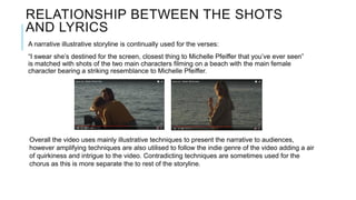 RELATIONSHIP BETWEEN THE SHOTS
AND LYRICS
A narrative illustrative storyline is continually used for the verses:
“I swear she’s destined for the screen, closest thing to Michelle Pfeiffer that you’ve ever seen”
is matched with shots of the two main characters filming on a beach with the main female
character bearing a striking resemblance to Michelle Pfeiffer.
Overall the video uses mainly illustrative techniques to present the narrative to audiences,
however amplifying techniques are also utilised to follow the indie genre of the video adding a air
of quirkiness and intrigue to the video. Contradicting techniques are sometimes used for the
chorus as this is more separate the to rest of the storyline.
 