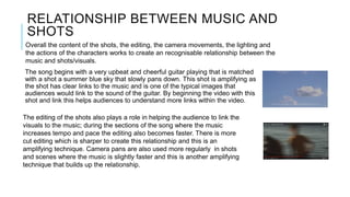 RELATIONSHIP BETWEEN MUSIC AND
SHOTS
The song begins with a very upbeat and cheerful guitar playing that is matched
with a shot a summer blue sky that slowly pans down. This shot is amplifying as
the shot has clear links to the music and is one of the typical images that
audiences would link to the sound of the guitar. By beginning the video with this
shot and link this helps audiences to understand more links within the video.
The editing of the shots also plays a role in helping the audience to link the
visuals to the music; during the sections of the song where the music
increases tempo and pace the editing also becomes faster. There is more
cut editing which is sharper to create this relationship and this is an
amplifying technique. Camera pans are also used more regularly in shots
and scenes where the music is slightly faster and this is another amplifying
technique that builds up the relationship.
Overall the content of the shots, the editing, the camera movements, the lighting and
the actions of the characters works to create an recognisable relationship between the
music and shots/visuals.
 
