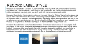 RECORD LABEL STYLE
Vance Joy is signed to the Liberation Music record label company which is Australian and ran company
from Melbourne. Liberation Music’s main aim is to stay independent and they sign many different indie
artists, such as indie pop, indie rock, and rarely work with mainstream/pop music artists.
Liberation Music defied the normal conventions of the music videos for “Riptide” by not having Vance Joy
feature in the video. Liberation Music have occasionally not featured their artists in the music video such
as the music video for “Ordinary” by Sean Heathcliff. The reason behind telling a narrative was due to the
song being such an natural story anyway. The directors Dimitri Basil and Laura Gorun were happy to have
the song be very literal via illustrative techniques as the lyrics told the story perfectly well.
Liberation Music did follow some normal conventions of the music video however by using repeat shots
and scenes for the chorus. This allows audiences to become familiar with the music video and be able to
link both the video and the song back to the artist. Liberation Music also used their own knowledge to
keep an clear indie feel to the music video via styling and by having a narrative video with a slight
disjunctive component, demonstrated illustratively and by amplified and contradicted techniques.
 