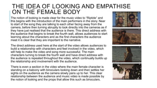 THE IDEA OF LOOKING AND EMPATHISE
ON THE FEMALE BODY
The notion of looking is made clear for the music video to “Riptide” and
this begins with the introduction of the main performers in the story. Near
to start of the song they are talking to each other facing away from the
camera, before then turning abruptly to look directly into the cameras as if
they have just realised that the audience is there. This direct address with
the audience that begins to break the fourth wall, allows audiences to start
learning about the characters and as the first characters the audience
meet it is clear that they are important to the narrative.
The direct address used here at the start of the video allows audiences to
build a relationship with characters and feel involved in the video, which
will help to make the video and song more successful. The main
characters turning to break the fourth wall and have direct address with
the audience is repeated throughout the video, which continually builds up
the relationship and involvement with the audience.
There is even a section in the video where the main female character is
standing on a balcony with binoculars looking down and then settles her
sights on the audience as the camera slowly pans up to her. This clear
relationship between the audience and music video is made possible by
the notion of looking and the props that allow this such as binoculars.
 