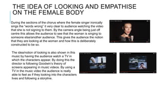 THE IDEA OF LOOKING AND EMPATHISE
ON THE FEMALE BODY
During the sections of the chorus where the female singer ironically
sings the “words wrong” it very clear to audience watching the video
that she is not signing to them. By the camera angle being just off
centre this allows the audience to see that the woman is singing to
someone else/another audience. This gives the audience the notion
that they are looking at the woman and how this is deliberately
constructed to be so.
The idea/notion of looking is also shown in this
music by having the audience watch a TV in
which the characters appear. By doing this the
director is following Goodwin’s theory of
screens appearing in music videos. By using a
TV in the music video the audience is really
able to feel as if they looking into the characters
lives and following a storyline.
 