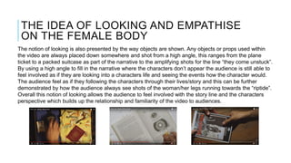 THE IDEA OF LOOKING AND EMPATHISE
ON THE FEMALE BODY
The notion of looking is also presented by the way objects are shown. Any objects or props used within
the video are always placed down somewhere and shot from a high angle, this ranges from the plane
ticket to a packed suitcase as part of the narrative to the amplifying shots for the line “they come unstuck”.
By using a high angle to fill in the narrative where the characters don’t appear the audience is still able to
feel involved as if they are looking into a characters life and seeing the events how the character would.
The audience feel as if they following the characters through their lives/story and this can be further
demonstrated by how the audience always see shots of the woman/her legs running towards the “riptide”.
Overall this notion of looking allows the audience to feel involved with the story line and the characters
perspective which builds up the relationship and familiarity of the video to audiences.
 