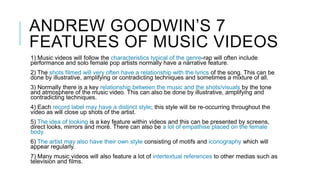 ANDREW GOODWIN’S 7
FEATURES OF MUSIC VIDEOS
1) Music videos will follow the characteristics typical of the genre-rap will often include
performance and solo female pop artists normally have a narrative feature.
2) The shots filmed will very often have a relationship with the lyrics of the song. This can be
done by illustrative, amplifying or contradicting techniques and sometimes a mixture of all.
3) Normally there is a key relationship between the music and the shots/visuals by the tone
and atmosphere of the music video. This can also be done by illustrative, amplifying and
contradicting techniques.
4) Each record label may have a distinct style; this style will be re-occurring throughout the
video as will close up shots of the artist.
5) The idea of looking is a key feature within videos and this can be presented by screens,
direct looks, mirrors and more. There can also be a lot of empathise placed on the female
body.
6) The artist may also have their own style consisting of motifs and iconography which will
appear regularly.
7) Many music videos will also feature a lot of intertextual references to other medias such as
television and films.
 