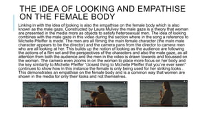 THE IDEA OF LOOKING AND EMPATHISE
ON THE FEMALE BODY
Linking in with the idea of looking is also the empathise on the female body which is also
known as the male gaze. Constructed by Laura Mulvey the male gaze is a theory that woman
are presented in the media more as objects to satisfy heterosexual men. The idea of looking
combines with the male gaze in this video during the section where in the song a reference to
Michelle Pfeiffer is made. The men are all filming the main female character (the main male
character appears to be the director) and the camera pans from the director to camera men
who are all looking at her. This builds up the notion of looking as the audience are following
the actions of a film set and the perspectives of the characters and also the male gaze, as all
attention from both the audience and the men in the video is drawn towards and focussed on
the woman. The camera even zooms in on the woman to place more focus on her body and
the key similarity to Michelle Pfeiffer “closest thing to Michelle Pfeiffer that you’ve ever seen”
continues to show how in this instance the female is only being used for her striking looks .
This demonstrates an empathise on the female body and is a common way that women are
shown in the media for only their looks and not themselves.
 