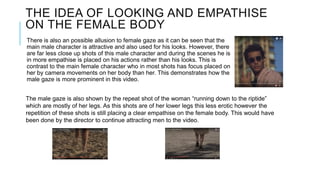 THE IDEA OF LOOKING AND EMPATHISE
ON THE FEMALE BODY
There is also an possible allusion to female gaze as it can be seen that the
main male character is attractive and also used for his looks. However, there
are far less close up shots of this male character and during the scenes he is
in more empathise is placed on his actions rather than his looks. This is
contrast to the main female character who in most shots has focus placed on
her by camera movements on her body than her. This demonstrates how the
male gaze is more prominent in this video.
The male gaze is also shown by the repeat shot of the woman “running down to the riptide”
which are mostly of her legs. As this shots are of her lower legs this less erotic however the
repetition of these shots is still placing a clear empathise on the female body. This would have
been done by the director to continue attracting men to the video.
 