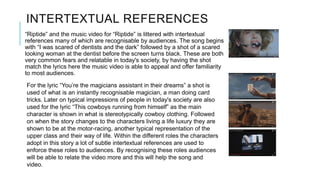 INTERTEXTUAL REFERENCES
“Riptide” and the music video for “Riptide” is littered with intertextual
references many of which are recognisable by audiences. The song begins
with “I was scared of dentists and the dark” followed by a shot of a scared
looking woman at the dentist before the screen turns black. These are both
very common fears and relatable in today's society, by having the shot
match the lyrics here the music video is able to appeal and offer familiarity
to most audiences.
For the lyric “You’re the magicians assistant in their dreams” a shot is
used of what is an instantly recognisable magician, a man doing card
tricks. Later on typical impressions of people in today's society are also
used for the lyric “This cowboys running from himself” as the main
character is shown in what is stereotypically cowboy clothing. Followed
on when the story changes to the characters living a life luxury they are
shown to be at the motor-racing, another typical representation of the
upper class and their way of life. Within the different roles the characters
adopt in this story a lot of subtle intertextual references are used to
enforce these roles to audiences. By recognising these roles audiences
will be able to relate the video more and this will help the song and
video.
 