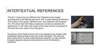 INTERTEXTUAL REFERENCES
The feature of the Playboy Bunny Girl in the background is another clear
intertextual reference that is also part of the male gaze. This will have
been mainly done to satisfy male audiences however is a clear allusion
to today's popular culture and will provide an form of similarity to
audiences.
The lyric “I wanna be your lefthand man” followed by the images
accompanied by the flashing sub text of “left” is witty intertextual reference.
This is play on the saying “righthand man” and audiences will recognise
this. The clever twist will intrigue audiences and also by repeating the
significance of “left” within the visuals of the video and the uniqueness of
this links the music video to the indie genre.
 