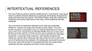 INTERTEXTUAL REFERENCES
The use of fortune cards to cleverly amplify the lyric “I just wanna, I just wanna
know” is another intextual reference as audiences will instantly recognise the
cards and what they are used for. The shots of these cards also continue the
mysterious and quirky indie theme of the video, which audiences will also
recognise.
The most obvious intertextual reference is the clear link to Michelle
Pfeiffer an actress and singer from the 80s to early 2000’s. The main
female character is portrayed to have an striking resemblance to here as
sang in the song “closest thing to Michelle Pfeiffer that you’ve ever seen”.
By having in the video her at a film set and also employing the male gaze
audiences, in particular older audiences, will instantly recognise this
reference. Like the other references this will provide the music video with
an air of familiarity and be relatable. The editing also works well to provide
this music video with the feel of a old fashioned films and videos which
audiences will also recognise and match to the indie genre.
 