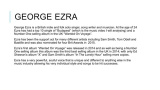 GEORGE EZRA
George Ezra is a British indie and folk solo singer, song writer and musician. At the age of 24
Ezra has had a top 10 single of “Budapest” (which is the music video I will analysing) and a
Number One selling album in the UK “Wanted On Voyage”.
Ezra has been the support act for many different artists including Sam Smith, Tom Odell and
Bastille and was also nominated for four Brit Awards in 2015.
Ezra’s first album “Wanted On Voyage” was released in 2014 and as well as being a Number
One selling album this album was the third best selling album in the UK in 2014; with only Ed
Sheeran’s album “X” and Sam Smith’s album “In The Lonely Hour” selling more copies.
Exra has a very powerful, souful voice that is unique and different to anything else in the
music industry allowing his very individual style and songs to be hit successes.
 