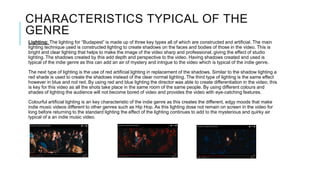 CHARACTERISTICS TYPICAL OF THE
GENRE
Lighting: The lighting for “Budapest” is made up of three key types all of which are constructed and artificial. The main
lighting technique used is constructed lighting to create shadows on the faces and bodies of those in the video. This is
bright and clear lighting that helps to make the image of the video sharp and professional, giving the effect of studio
lighting. The shadows created by this add depth and perspective to the video. Having shadows created and used is
typical of the indie genre as this can add an air of mystery and intrigue to the video which is typical of the indie genre.
The next type of lighting is the use of red artificial lighting in replacement of the shadows. Similar to the shadow lighting a
red shade is used to create the shadows instead of the clear normal lighting. The third type of lighting is the same effect
however in blue and not red. By using red and blue lighting the director was able to create differentiation in the video; this
is key for this video as all the shots take place in the same room of the same people. By using different colours and
shades of lighting the audience will not become bored of video and provides the video with eye-catching features.
Colourful artificial lighting is an key characteristic of the indie genre as this creates the different, edgy moods that make
indie music videos different to other genres such as Hip Hop. As this lighting dose not remain on screen in the video for
long before returning to the standard lighting the effect of the lighting continues to add to the mysterious and quirky air
typical of a an indie music video.
 