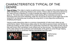 CHARACTERISTICS TYPICAL OF THE
GENRE
Type of Video: This video is mainly an performance video; a majority of the shots feature the
artist, George Ezra, performing directly to the camera. There is also an disjunctive element to
the video as Ezra is standing in a crowd of people who begin to move around as the song
goes on. The whole video is based off the crowd starting off as motionless and dull to
becoming active and more interesting; while this can be see to have to some slight links to the
song this in as interesting way to portray the song which is more disjunctive achieved by
amplifying techniques.
Having a partly disjunctive video is a common characteristic of indie music videos as are
performance videos. Performance videos allow for the artist to become known and familiar to
audiences building up their profile; this is particularly important for indie artists as they may be
less well known than mainstream music artists such as rap and pop. The disjunctive element
of the video allows for the quirkiness and individuality of the genre to come through helping
the artist to be able to showcase/ express themselves how they want.
Disjunctive
element.
Performance
element.
 