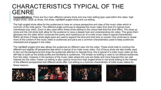 CHARACTERISTICS TYPICAL OF THE
GENRE
Camera&Editing: There are four main different camera shots and one main editing type used within this video: high
angled shots, close up shots, mid shots, right&left angled shots and cut editing.
The high angled shots allow for the audiences to have an unique perspective and view of the music video which is
common of the indie genre. This different angle continues to separate the music video from that of a typical more
mainstream pop video. Zoom is also used within these shots adding to the unique feel that this shot offers. The close up
shots and the mid shots both allow for the audience to have a deeper look and understanding into video. This gives them
glimpses into the video which continues the quirky and mysterious air of a indie music video-a typical characteristic.
Within all three of these shots slight pans are used to expand the shot and shot time on screen; this continues to reveal
more of the content of the music video to audiences and pans are a common characteristics used to keep audiences
interested and engaged in the video.
The right&left angled shot also allows the audiences an different view into the video. These shots help to continue the
different and slightly off perspective feel which is typical of an indie music video. Out of focus shots are also briefly used
to blur out the background and draw the audiences attention to George Ezra; this is typical of a indie music video as this
will help to build up the artists profile and familiarity to audiences. The simple cut editing is used to not distract audiences
from the video, however in the sections of the music video where the cuts are faster and more frequent this can add
interest into the video. Faster cut editing is also used to move from high angled shots to mid shots adding to the interest
of the different perspectives that different shots offer. Cut editing is a common characteristic of indie music videos for
these reasons.
 