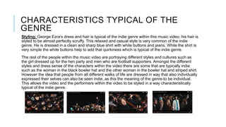 CHARACTERISTICS TYPICAL OF THE
GENRE
Styling: George Ezra’s dress and hair is typical of the indie genre within this music video; his hair is
styled to be almost perfectly scruffy. This relaxed and casual style is very common of the indie
genre. He is dressed in a clean and sharp blue shirt with white buttons and jeans. While the shirt is
very simple the white buttons help to add that quirkiness which is typical of the indie genre.
The rest of the people within the music video are portraying different styles and cultures such as
the girl dressed up for the hen party and men who are football supporters. Amongst the different
styles and dress sense of the characters within the video there are some that are typically indie
such as the woman in the black bowler hat and the other woman in the bowler hat and striped shirt.
However the idea that people from all different walks of life are dressed in way that also individually
expressed their selves can also be seen indie, as this the meaning of the genre-to be individual.
This allows the video and the performers within the video to be styled in a way characteristically
typical of the indie genre.
 