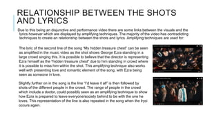 RELATIONSHIP BETWEEN THE SHOTS
AND LYRICS
Due to this being an disjunctive and performance video there are some links between the visuals and the
lyrics however which are displayed by amplifying techniques. The majority of the video has contradicting
techniques to create an relationship between the shots and lyrics. Amplifying techniques are used for:
The lyric of the second line of the song “My hidden treasure chest” can be seen
as amplified in the music video as the shot shows George Ezra standing in a
large crowd singing this. It is possible to believe that the director is representing
Ezra himself as the “hidden treasure chest” due to him standing in crowd where
it is possible to miss him within the shot. This amplifying technique also works
well with presenting love and romantic element of the song, with Ezra being
seen as someone in love.
Slightly further on in the song is the line “I’d leave it all” is then followed by
shots of the different people in the crowd. The range of people in the crowd
which include a doctor, could possibly seen as an amplifying technique to show
how Ezra is prepared to leave everyone/society behind to be with the one he
loves. This representation of the line is also repeated in the song when the lryci
occurs again.
 