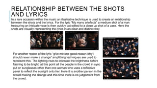 RELATIONSHIP BETWEEN THE SHOTS
AND LYRICS
In a rare occasion within the music an illustrative technique is used to create an relationship
between the shots and the lyrics. For the lyric “My many artefacts” a medium shot of a man
treasuring an intricate vase is then quickly cut edited to a close up shot of a vase. Here the
shots are visually representing the lyrics in an clear and distinct way.
For another repeat of the lyric “give me one good reason why I
should never make a change” amplifying techniques are used to
represent this. The lighting rises to increase the brightness before
flashing to be bright; at this point all the people in the crowd in sync
put on sunglasses other than one woman who uses a reflective
panel to reflect the sunlight onto her. Here it is another person in the
crowd making the change and this time there is no judgement from
the crowd.
 